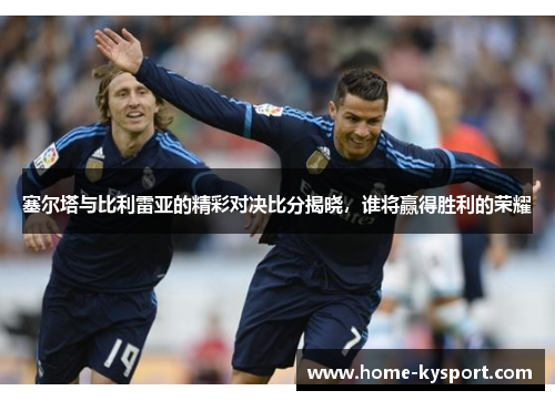 塞尔塔与比利雷亚的精彩对决比分揭晓，谁将赢得胜利的荣耀