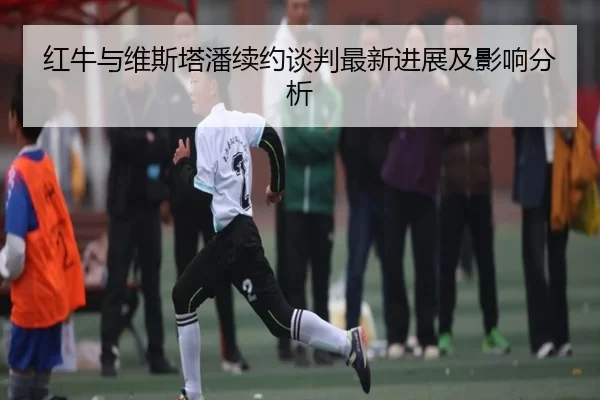红牛与维斯塔潘续约谈判最新进展及影响分析